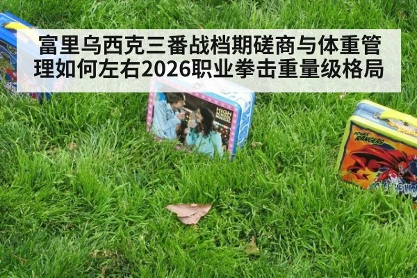 富里乌西克三番战档期磋商与体重管理如何左右2026职业拳击重量级格局